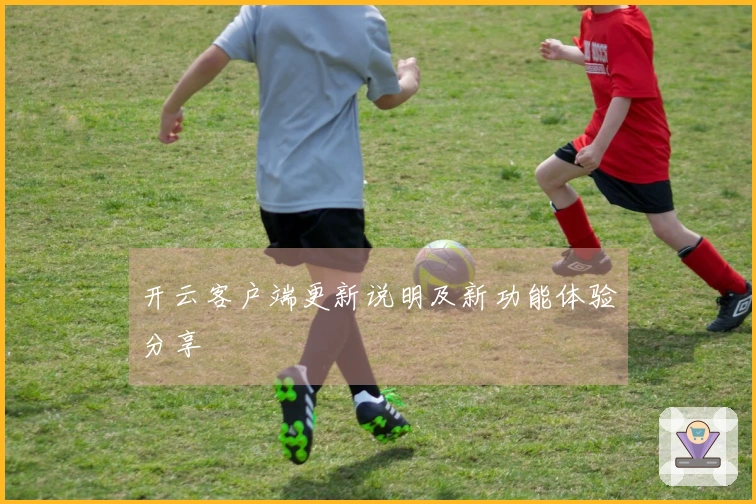 开云客户端更新说明及新功能体验分享
